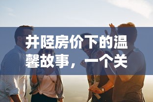 井陉房价下的温情冬日，友谊、家庭与陪伴的难忘回忆