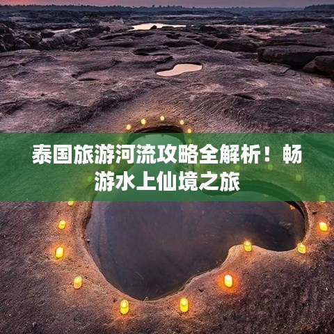 泰国旅游河流攻略全解析！畅游水上仙境之旅