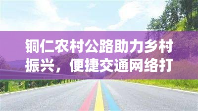 铜仁农村公路助力乡村振兴，便捷交通网络打造进行时