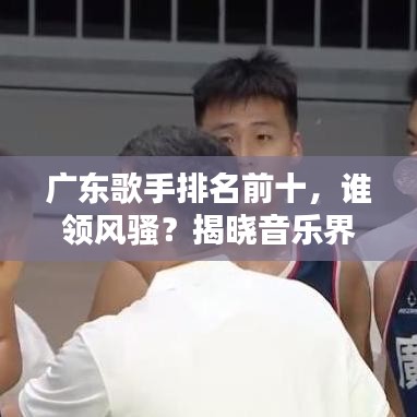 广东歌手排名前十，谁领风骚？揭晓音乐界新星榜单！