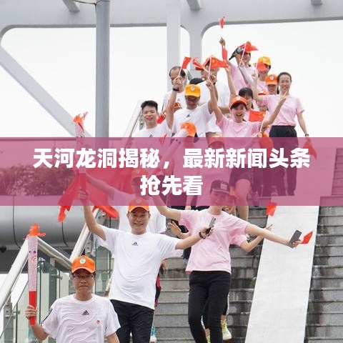 天河龙洞揭秘，最新新闻头条抢先看
