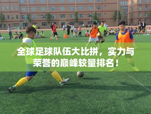 全球足球队伍大比拼，实力与荣誉的巅峰较量排名！