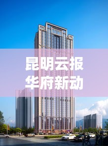昆明云报华府新动态揭秘，区域发展迎来新篇章！
