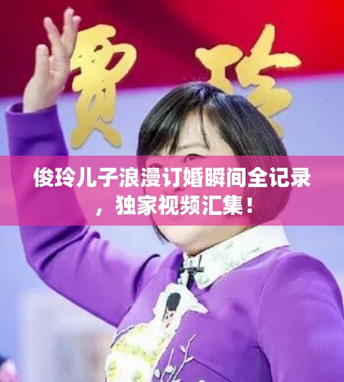 俊玲儿子浪漫订婚瞬间全记录，独家视频汇集！