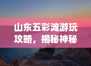 山东五彩滩游玩攻略，揭秘神秘色彩的探索之旅