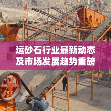 运砂石行业最新动态及市场发展趋势重磅报道
