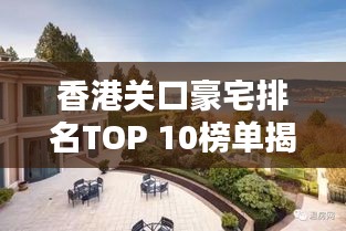 香港关口豪宅排名TOP 10榜单揭晓！豪华府邸盘点