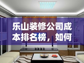 乐山装修公司成本排名榜，如何挑选性价比最高的家装服务？