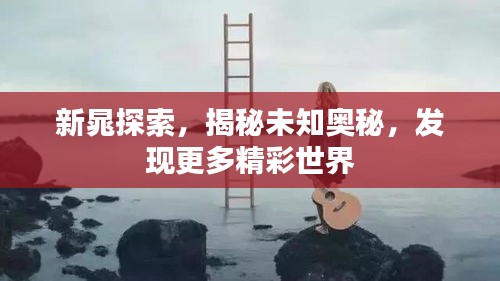 新晁探索，揭秘未知奥秘，发现更多精彩世界