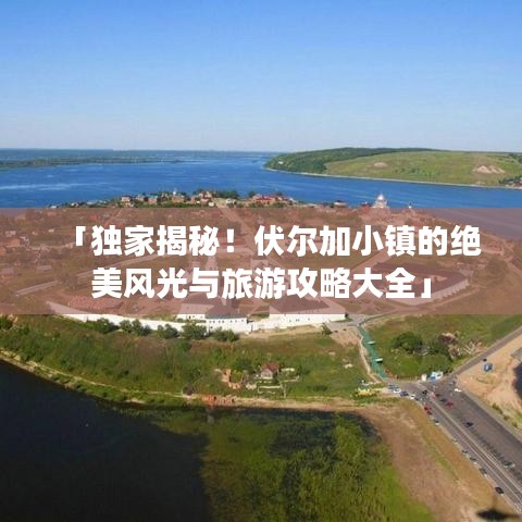 「独家揭秘！伏尔加小镇的绝美风光与旅游攻略大全」