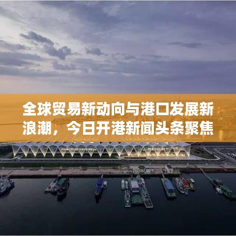 全球贸易新动向与港口发展新浪潮，今日开港新闻头条聚焦