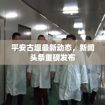 平安古堰最新动态，新闻头条重磅发布