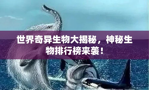 世界奇异生物大揭秘，神秘生物排行榜来袭！